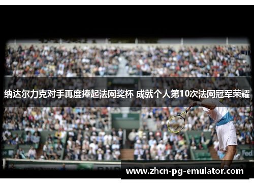 纳达尔力克对手再度捧起法网奖杯 成就个人第10次法网冠军荣耀