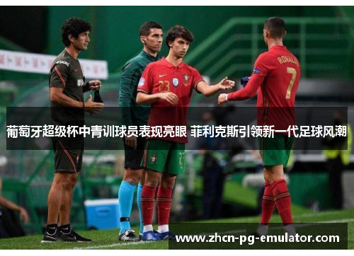 葡萄牙超级杯中青训球员表现亮眼 菲利克斯引领新一代足球风潮
