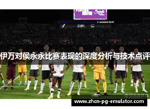 伊万对侯永永比赛表现的深度分析与技术点评
