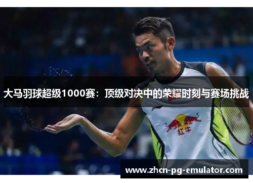 大马羽球超级1000赛：顶级对决中的荣耀时刻与赛场挑战