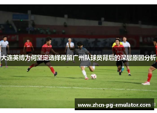 大连英博为何坚定选择保留广州队球员背后的深层原因分析