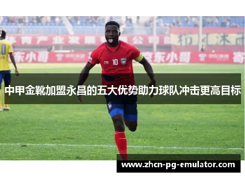 中甲金靴加盟永昌的五大优势助力球队冲击更高目标