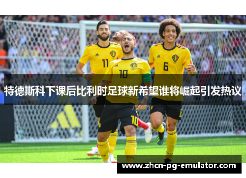 特德斯科下课后比利时足球新希望谁将崛起引发热议