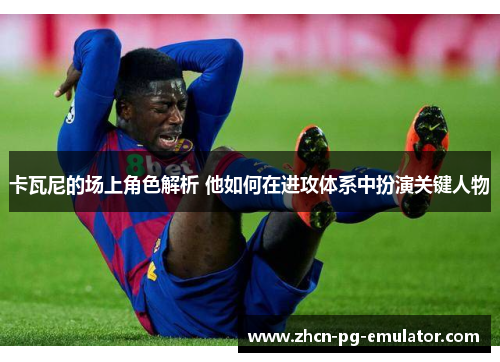 卡瓦尼的场上角色解析 他如何在进攻体系中扮演关键人物