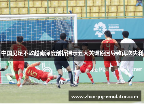 中国男足不敌越南深度剖析揭示五大关键原因导致再次失利