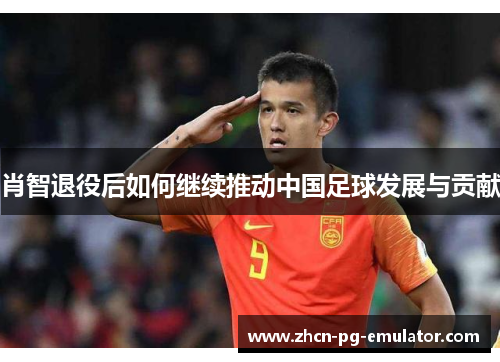 肖智退役后如何继续推动中国足球发展与贡献