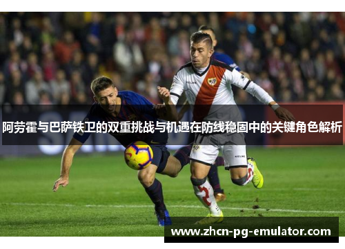 阿劳霍与巴萨铁卫的双重挑战与机遇在防线稳固中的关键角色解析