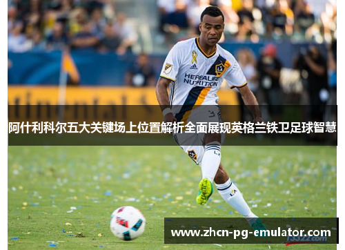 阿什利科尔五大关键场上位置解析全面展现英格兰铁卫足球智慧