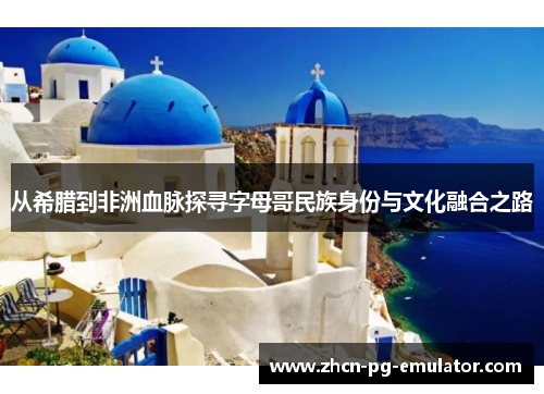 从希腊到非洲血脉探寻字母哥民族身份与文化融合之路