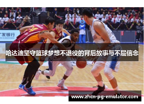 哈达迪坚守篮球梦想不退役的背后故事与不屈信念