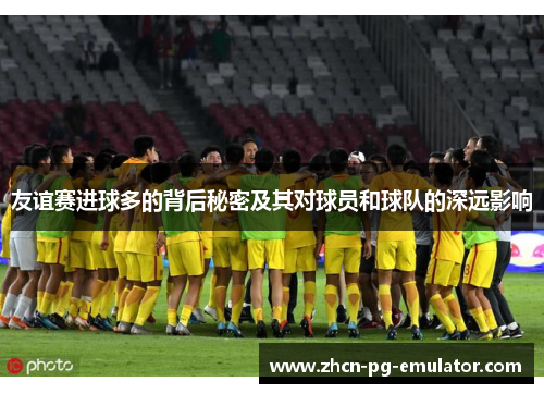 友谊赛进球多的背后秘密及其对球员和球队的深远影响