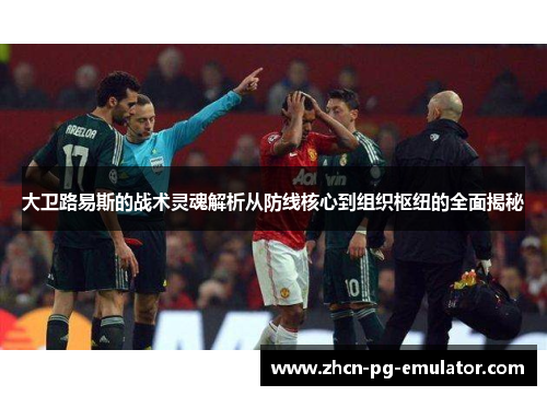 大卫路易斯的战术灵魂解析从防线核心到组织枢纽的全面揭秘 大卫路易斯的战术灵魂解析从防线核心到组织枢纽的全面揭秘