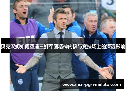 贝克汉姆如何塑造三狮军团精神内核与竞技场上的深远影响