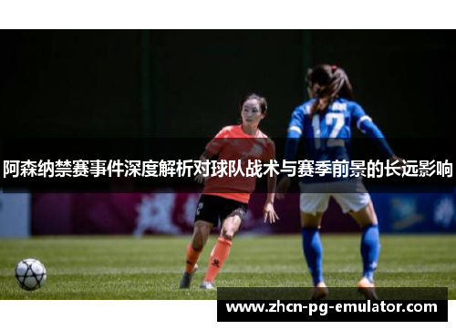 阿森纳禁赛事件深度解析对球队战术与赛季前景的长远影响