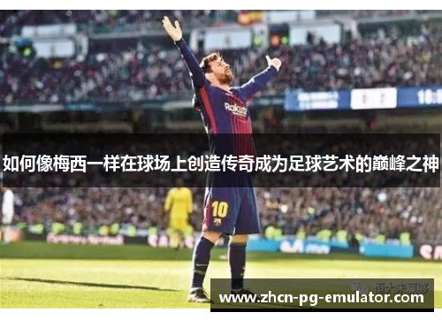 如何像梅西一样在球场上创造传奇成为足球艺术的巅峰之神 如何像梅西一样在球场上创造传奇成为足球艺术的巅峰之神