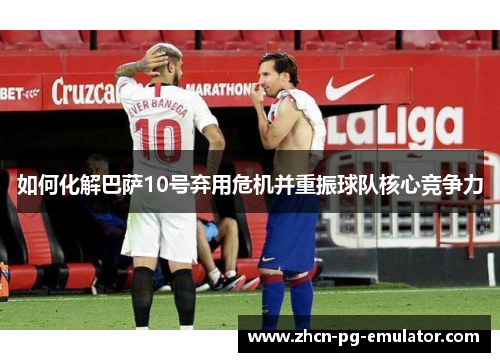 如何化解巴萨10号弃用危机并重振球队核心竞争力 如何化解巴萨10号弃用危机并重振球队核心竞争力
