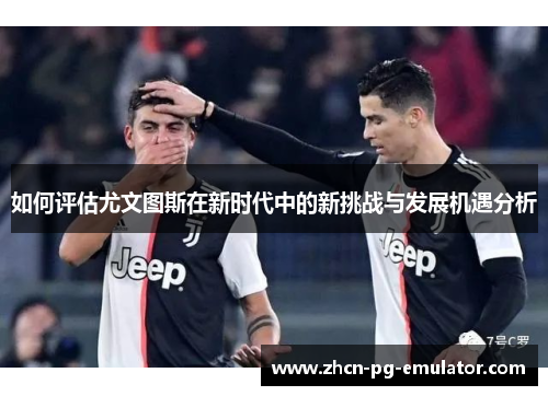 如何评估尤文图斯在新时代中的新挑战与发展机遇分析