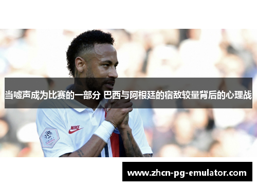 当嘘声成为比赛的一部分 巴西与阿根廷的宿敌较量背后的心理战