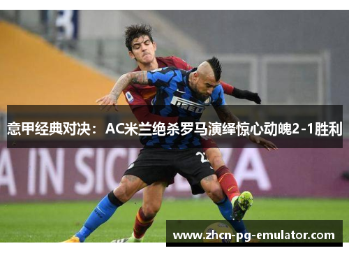 意甲经典对决：AC米兰绝杀罗马演绎惊心动魄2-1胜利