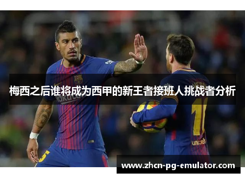 梅西之后谁将成为西甲的新王者接班人挑战者分析