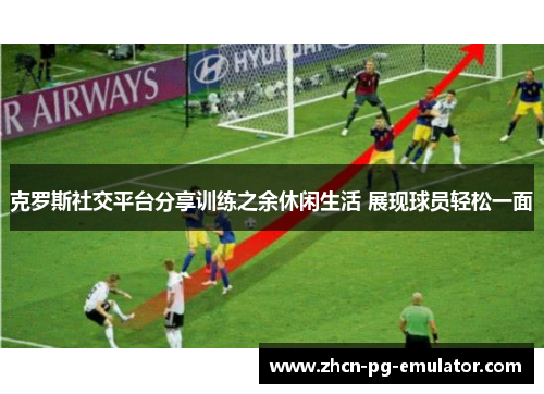 克罗斯社交平台分享训练之余休闲生活 展现球员轻松一面 克罗斯社交平台分享训练之余休闲生活 展现球员轻松一面