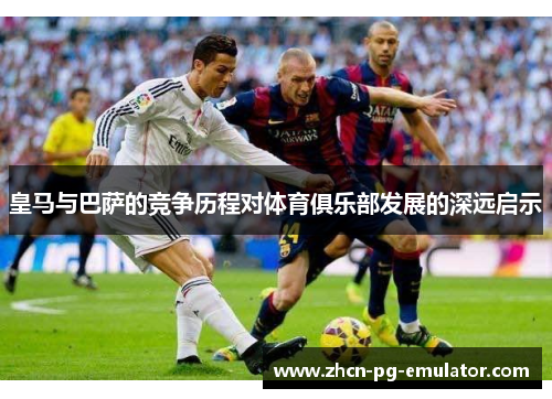 皇马与巴萨的竞争历程对体育俱乐部发展的深远启示