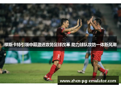 穆斯卡特引领中超激进攻势足球改革 助力球队攻防一体新风潮 穆斯卡特引领中超激进攻势足球改革 助力球队攻防一体新风潮