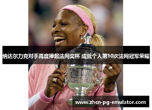 纳达尔力克对手再度捧起法网奖杯 成就个人第10次法网冠军荣耀 纳达尔力克对手再度捧起法网奖杯 成就个人第10次法网冠军荣耀