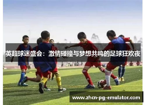 英超球迷盛会:激情碰撞与梦想共鸣的足球狂欢夜 英超球迷盛会:激情碰撞与梦想共鸣的足球狂欢夜