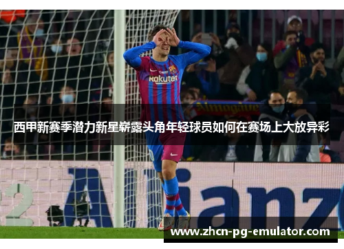 西甲新赛季潜力新星崭露头角年轻球员如何在赛场上大放异彩 西甲新赛季潜力新星崭露头角年轻球员如何在赛场上大放异彩