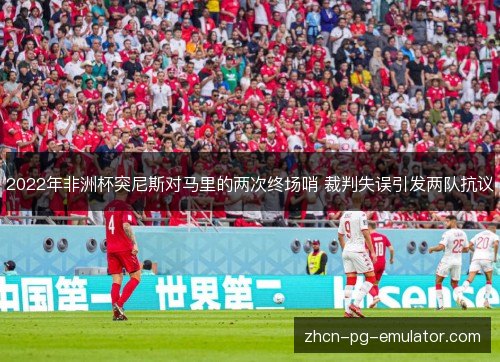 2022年非洲杯突尼斯对马里的两次终场哨 裁判失误引发两队抗议 2022年非洲杯突尼斯对马里的两次终场哨 裁判失误引发两队抗议